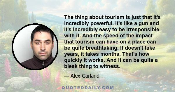 The thing about tourism is just that it's incredibly powerful. It's like a gun and it's incredibly easy to be irresponsible with it. And the speed of the impact that tourism can have on a place can be quite