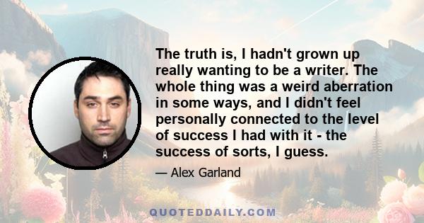 The truth is, I hadn't grown up really wanting to be a writer. The whole thing was a weird aberration in some ways, and I didn't feel personally connected to the level of success I had with it - the success of sorts, I