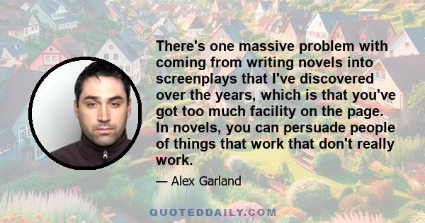 There's one massive problem with coming from writing novels into screenplays that I've discovered over the years, which is that you've got too much facility on the page. In novels, you can persuade people of things that 