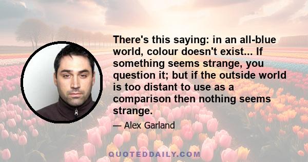 There's this saying: in an all-blue world, colour doesn't exist... If something seems strange, you question it; but if the outside world is too distant to use as a comparison then nothing seems strange.