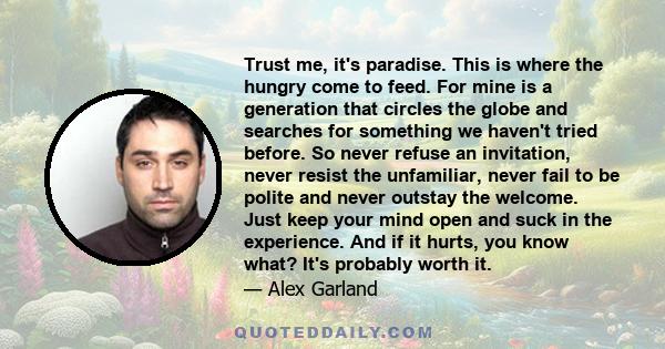 Trust me, it's paradise. This is where the hungry come to feed. For mine is a generation that circles the globe and searches for something we haven't tried before. So never refuse an invitation, never resist the