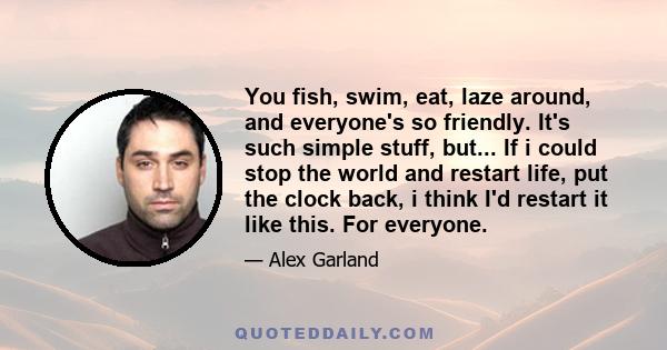 You fish, swim, eat, laze around, and everyone's so friendly. It's such simple stuff, but... If i could stop the world and restart life, put the clock back, i think I'd restart it like this. For everyone.