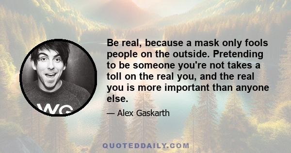 Be real, because a mask only fools people on the outside. Pretending to be someone you're not takes a toll on the real you, and the real you is more important than anyone else.