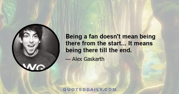 Being a fan doesn't mean being there from the start... It means being there till the end.