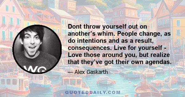 Dont throw yourself out on another’s whim. People change, as do intentions and as a result, consequences. Live for yourself - Love those around you, but realize that they’ve got their own agendas.