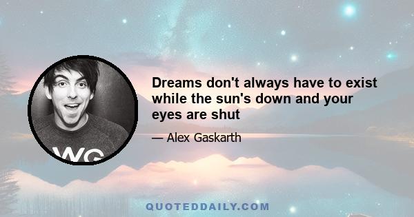 Dreams don't always have to exist while the sun's down and your eyes are shut