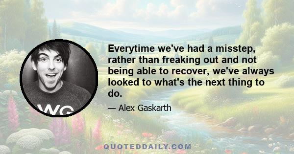 Everytime we've had a misstep, rather than freaking out and not being able to recover, we've always looked to what's the next thing to do.