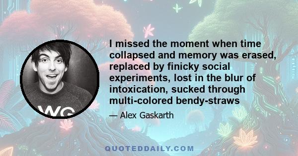 I missed the moment when time collapsed and memory was erased, replaced by finicky social experiments, lost in the blur of intoxication, sucked through multi-colored bendy-straws