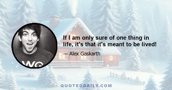 If I am only sure of one thing in life, it's that it's meant to be lived!