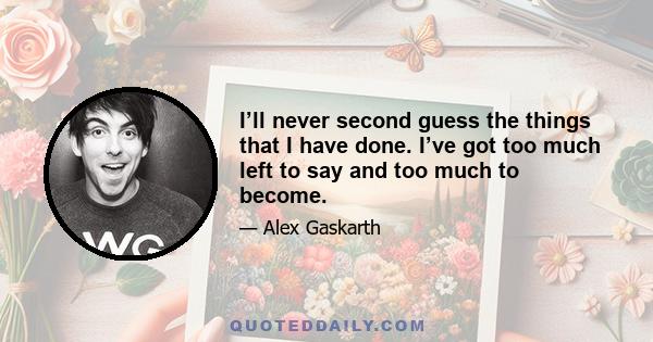 I’ll never second guess the things that I have done. I’ve got too much left to say and too much to become.