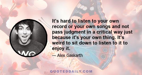 It's hard to listen to your own record or your own songs and not pass judgment in a critical way just because it's your own thing. It's weird to sit down to listen to it to enjoy it.