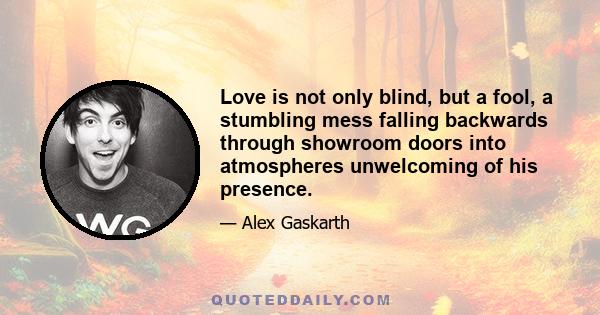 Love is not only blind, but a fool, a stumbling mess falling backwards through showroom doors into atmospheres unwelcoming of his presence.