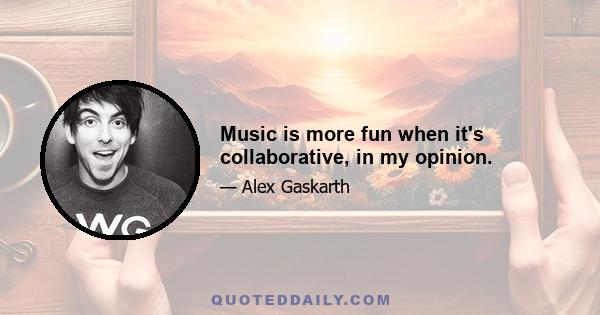 Music is more fun when it's collaborative, in my opinion.