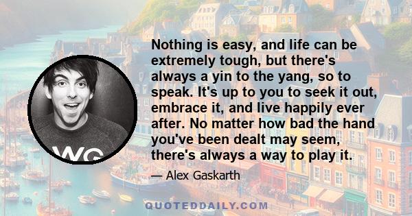 Nothing is easy, and life can be extremely tough, but there's always a yin to the yang, so to speak. It's up to you to seek it out, embrace it, and live happily ever after. No matter how bad the hand you've been dealt