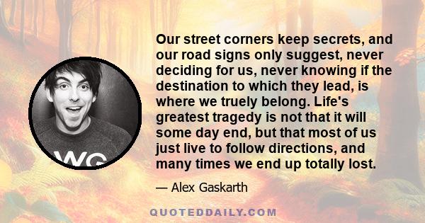 Our street corners keep secrets, and our road signs only suggest, never deciding for us, never knowing if the destination to which they lead, is where we truely belong. Life's greatest tragedy is not that it will some