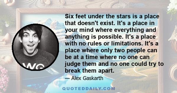 Six feet under the stars is a place that doesn't exist. It's a place in your mind where everything and anything is possible. It's a place with no rules or limitations. It's a place where only two people can be at a time 