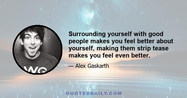 Surrounding yourself with good people makes you feel better about yourself, making them strip tease makes you feel even better.