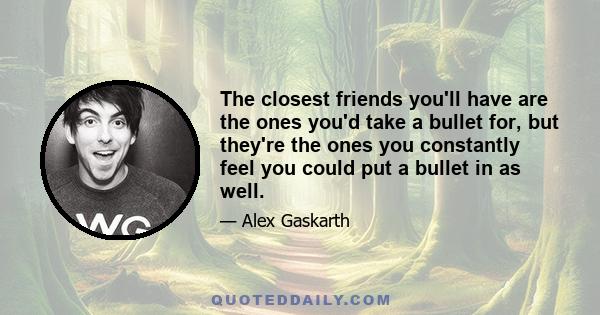 The closest friends you'll have are the ones you'd take a bullet for, but they're the ones you constantly feel you could put a bullet in as well.