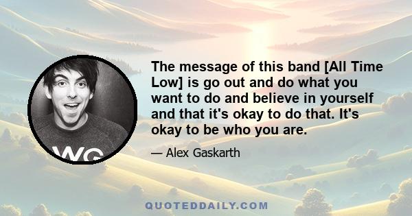 The message of this band [All Time Low] is go out and do what you want to do and believe in yourself and that it's okay to do that. It's okay to be who you are.