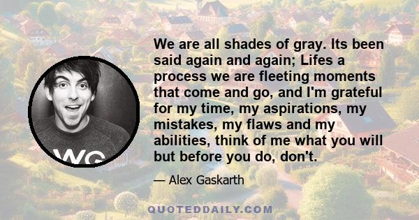 We are all shades of gray. Its been said again and again; Lifes a process we are fleeting moments that come and go, and I'm grateful for my time, my aspirations, my mistakes, my flaws and my abilities, think of me what