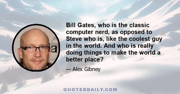 Bill Gates, who is the classic computer nerd, as opposed to Steve who is, like the coolest guy in the world. And who is really doing things to make the world a better place?