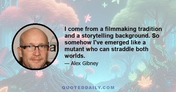 I come from a filmmaking tradition and a storytelling background. So somehow I've emerged like a mutant who can straddle both worlds.