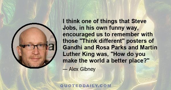 I think one of things that Steve Jobs, in his own funny way, encouraged us to remember with those Think different posters of Gandhi and Rosa Parks and Martin Luther King was, How do you make the world a better place?