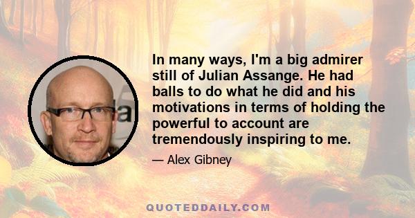 In many ways, I'm a big admirer still of Julian Assange. He had balls to do what he did and his motivations in terms of holding the powerful to account are tremendously inspiring to me.