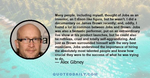 Many people, including myself, thought of Jobs as an inventor, an Edison-like figure, but he wasn't. I did a documentary on James Brown recently; and, oddly, I found a lot in common between Jobs and Brown. Jobs was also 