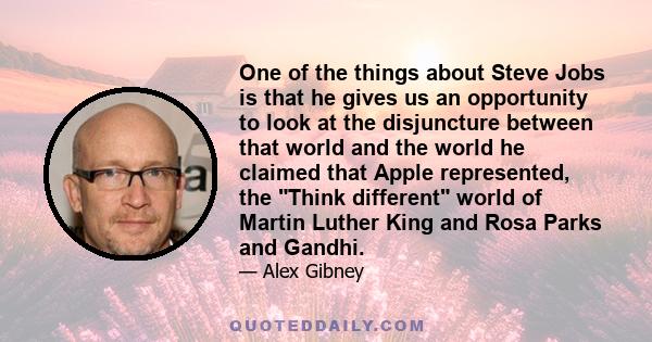 One of the things about Steve Jobs is that he gives us an opportunity to look at the disjuncture between that world and the world he claimed that Apple represented, the Think different world of Martin Luther King and