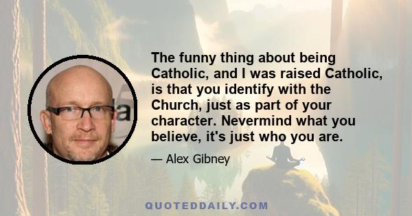 The funny thing about being Catholic, and I was raised Catholic, is that you identify with the Church, just as part of your character. Nevermind what you believe, it's just who you are.