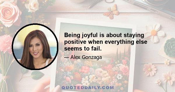 Being joyful is about staying positive when everything else seems to fail.