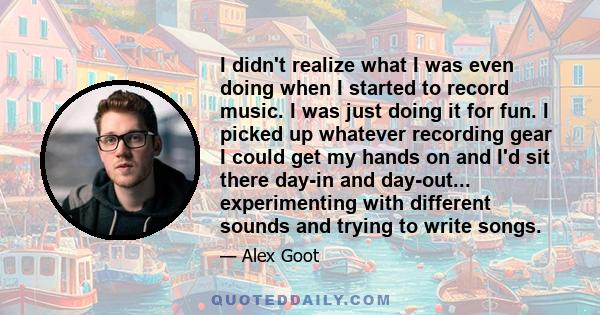 I didn't realize what I was even doing when I started to record music. I was just doing it for fun. I picked up whatever recording gear I could get my hands on and I'd sit there day-in and day-out... experimenting with