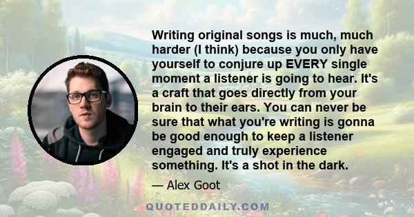 Writing original songs is much, much harder (I think) because you only have yourself to conjure up EVERY single moment a listener is going to hear. It's a craft that goes directly from your brain to their ears. You can