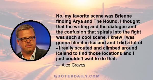 No, my favorite scene was Brienne finding Arya and The Hound. I thought that the writing and the dialogue and the confusion that spirals into the fight was such a cool scene. I knew I was gonna film it in Iceland and I