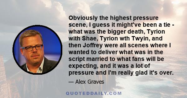 Obviously the highest pressure scene, I guess it might've been a tie - what was the bigger death, Tyrion with Shae, Tyrion wth Twyin, and then Joffrey were all scenes where I wanted to deliver what was in the script