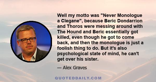 Well my motto was Never Monologue a Clegane, because Beric Dondarrion and Thoros were messing around with The Hound and Beric essentially got killed, even though he got to come back, and then the monologue is just a