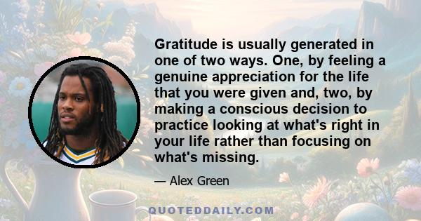 Gratitude is usually generated in one of two ways. One, by feeling a genuine appreciation for the life that you were given and, two, by making a conscious decision to practice looking at what's right in your life rather 