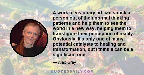 A work of visionary art can shock a person out of their normal thinking patterns and help them to see the world in a new way, helping them to transfigure their perception of reality. Obviously, it's only one of many