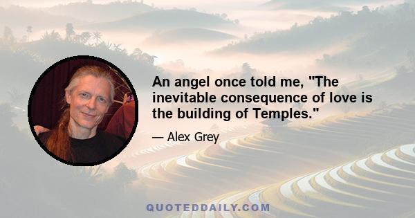 An angel once told me, The inevitable consequence of love is the building of Temples.