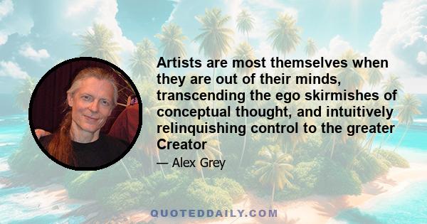 Artists are most themselves when they are out of their minds, transcending the ego skirmishes of conceptual thought, and intuitively relinquishing control to the greater Creator