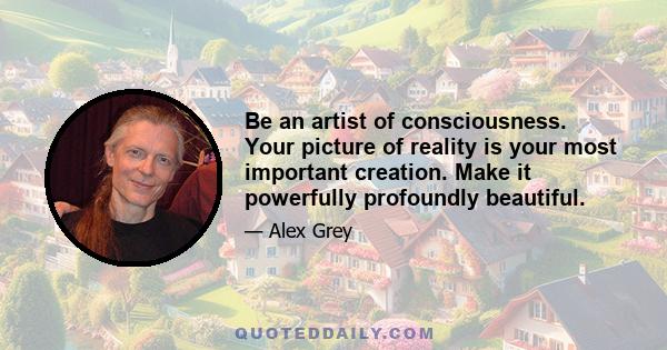 Be an artist of consciousness. Your picture of reality is your most important creation. Make it powerfully profoundly beautiful.