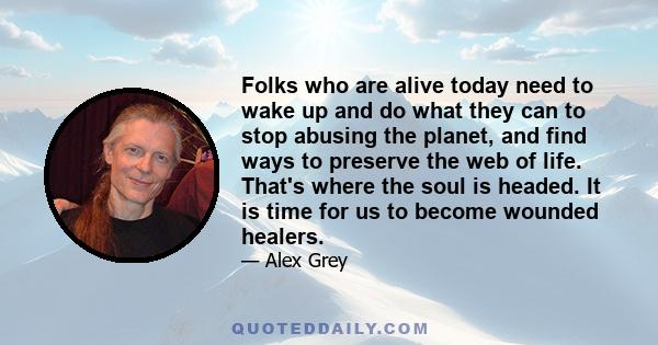 Folks who are alive today need to wake up and do what they can to stop abusing the planet, and find ways to preserve the web of life. That's where the soul is headed. It is time for us to become wounded healers.