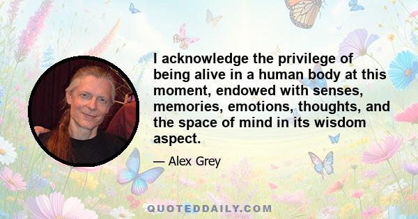 I acknowledge the privilege of being alive in a human body at this moment, endowed with senses, memories, emotions, thoughts, and the space of mind in its wisdom aspect.