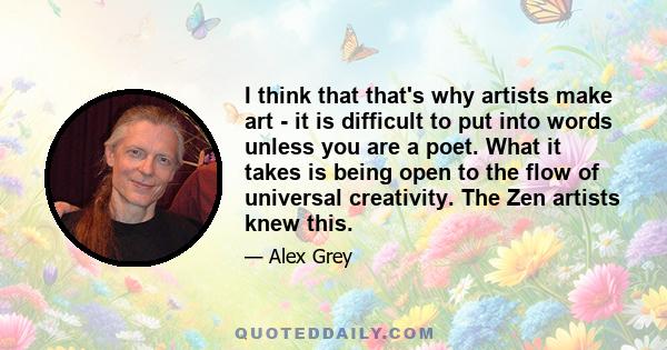 I think that that's why artists make art - it is difficult to put into words unless you are a poet. What it takes is being open to the flow of universal creativity. The Zen artists knew this.