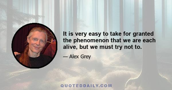 It is very easy to take for granted the phenomenon that we are each alive, but we must try not to.