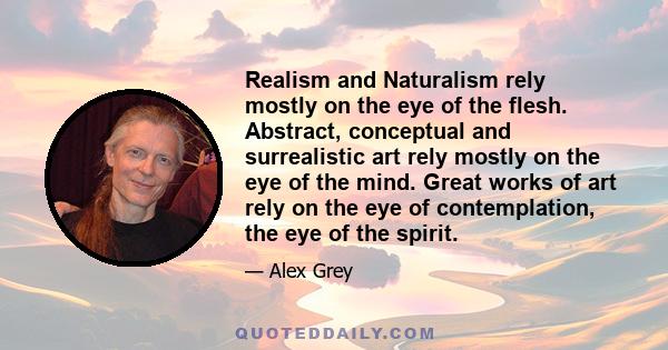 Realism and Naturalism rely mostly on the eye of the flesh. Abstract, conceptual and surrealistic art rely mostly on the eye of the mind. Great works of art rely on the eye of contemplation, the eye of the spirit.