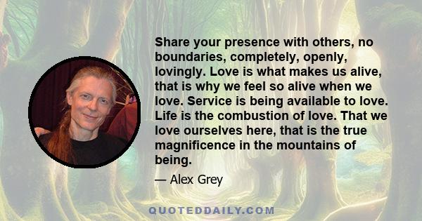 Share your presence with others, no boundaries, completely, openly, lovingly. Love is what makes us alive, that is why we feel so alive when we love. Service is being available to love. Life is the combustion of love.