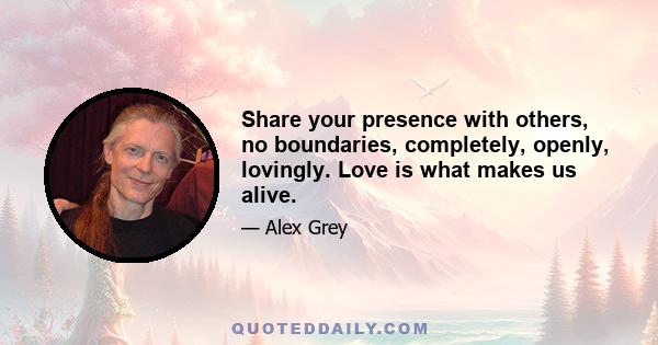 Share your presence with others, no boundaries, completely, openly, lovingly. Love is what makes us alive.