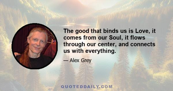 The good that binds us is Love, it comes from our Soul, it flows through our center, and connects us with everything.